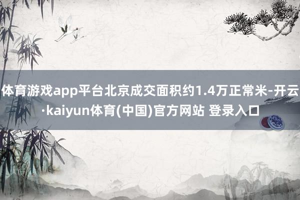 体育游戏app平台北京成交面积约1.4万正常米-开云·kaiyun体育(中国)官方网站 登录入口