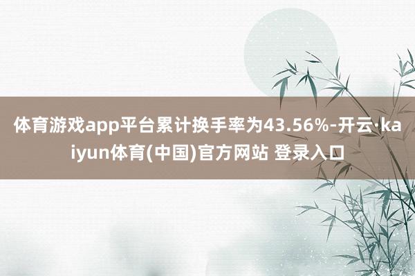体育游戏app平台累计换手率为43.56%-开云·kaiyun体育(中国)官方网站 登录入口