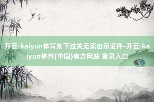 开云·kaiyun体育刻下过关无须出示证件-开云·kaiyun体育(中国)官方网站 登录入口
