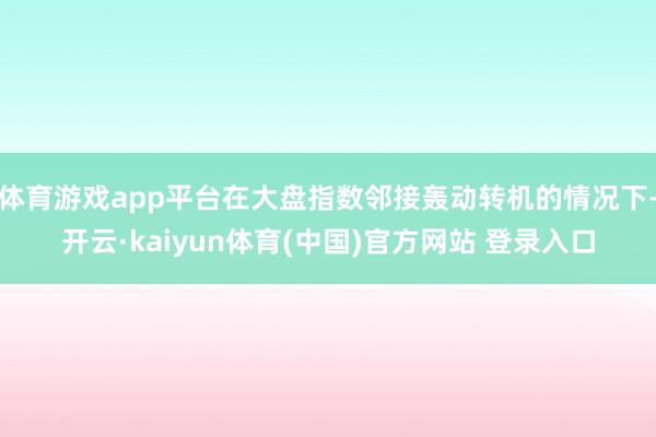 体育游戏app平台在大盘指数邻接轰动转机的情况下-开云·kaiyun体育(中国)官方网站 登录入口