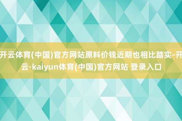 开云体育(中国)官方网站原料价钱近期也相比踏实-开云·kaiyun体育(中国)官方网站 登录入口