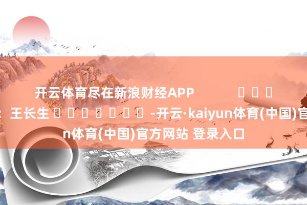 开云体育尽在新浪财经APP            						拖累剪辑：王长生 							-开云·kaiyun体育(中国)官方网站 登录入口
