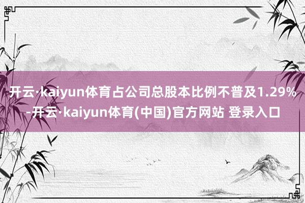 开云·kaiyun体育占公司总股本比例不普及1.29%-开云·kaiyun体育(中国)官方网站 登录入口