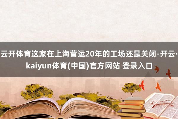 云开体育这家在上海营运20年的工场还是关闭-开云·kaiyun体育(中国)官方网站 登录入口