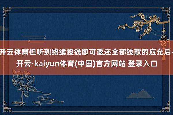 开云体育但听到络续投钱即可返还全部钱款的应允后-开云·kaiyun体育(中国)官方网站 登录入口