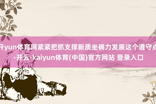 开yun体育网紧紧把抓支撑新质坐褥力发展这个遵守点-开云·kaiyun体育(中国)官方网站 登录入口