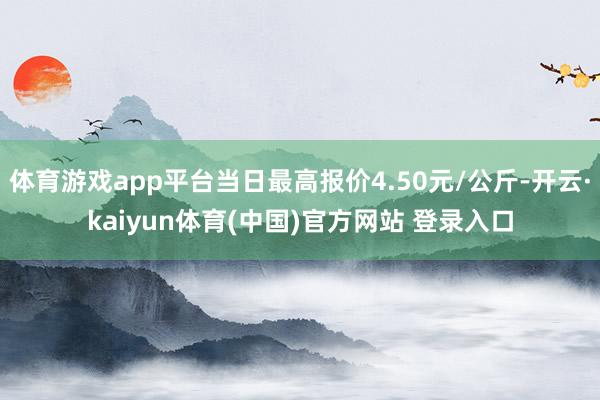 体育游戏app平台当日最高报价4.50元/公斤-开云·kaiyun体育(中国)官方网站 登录入口