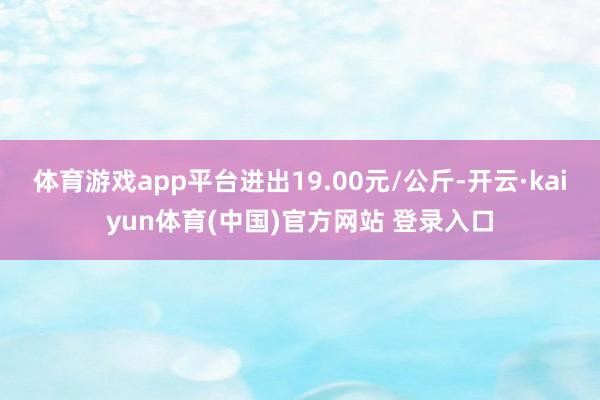 体育游戏app平台进出19.00元/公斤-开云·kaiyun体育(中国)官方网站 登录入口