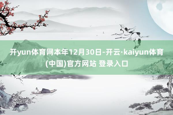 开yun体育网　　本年12月30日-开云·kaiyun体育(中国)官方网站 登录入口