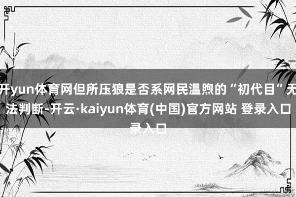 开yun体育网但所压狼是否系网民温煦的“初代目”无法判断-开云·kaiyun体育(中国)官方网站 登录入口