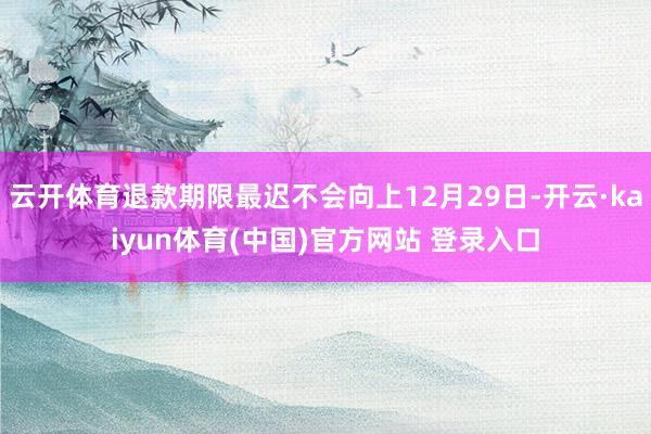 云开体育退款期限最迟不会向上12月29日-开云·kaiyun体育(中国)官方网站 登录入口