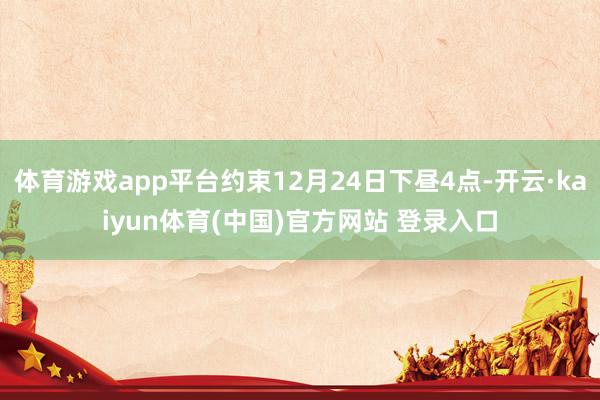 体育游戏app平台约束12月24日下昼4点-开云·kaiyun体育(中国)官方网站 登录入口