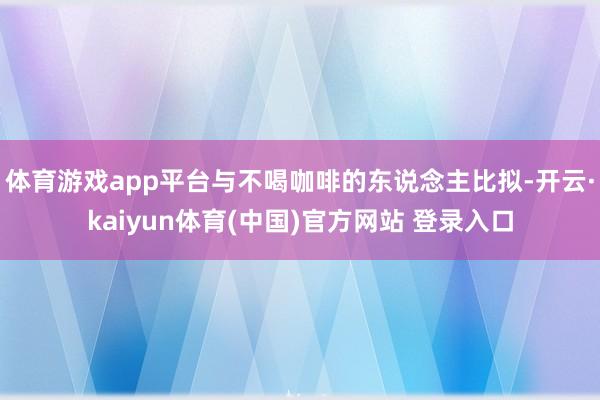 体育游戏app平台与不喝咖啡的东说念主比拟-开云·kaiyun体育(中国)官方网站 登录入口