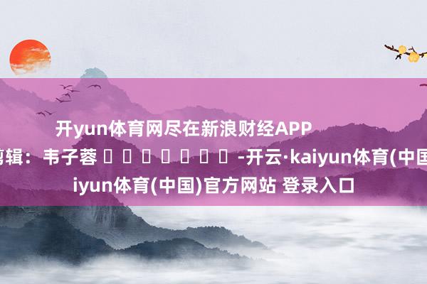 开yun体育网尽在新浪财经APP 包袱剪辑:韦子蓉 -开云·kaiyun体育(中国)官方网站 登录入口