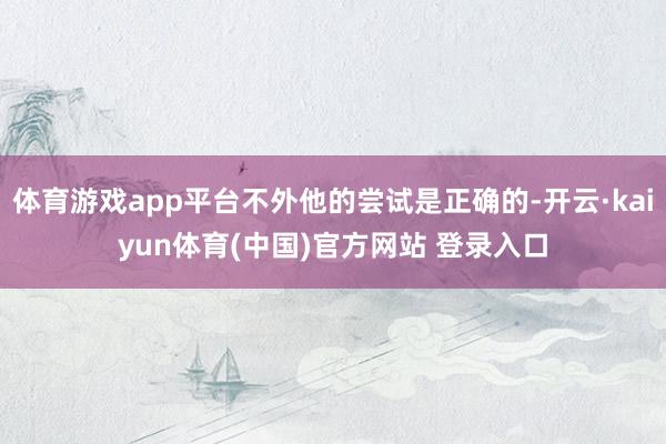体育游戏app平台不外他的尝试是正确的-开云·kaiyun体育(中国)官方网站 登录入口