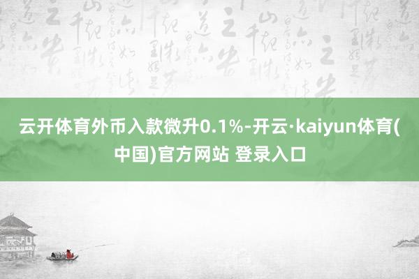 云开体育外币入款微升0.1%-开云·kaiyun体育(中国)官方网站 登录入口