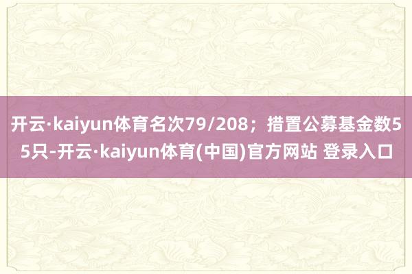 开云·kaiyun体育名次79/208;措置公募基金数55只-开云·kaiyun体育(中国)官方网站 登录入口