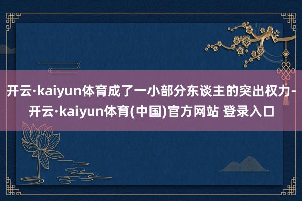 开云·kaiyun体育成了一小部分东谈主的突出权力-开云·kaiyun体育(中国)官方网站 登录入口