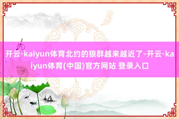 开云·kaiyun体育北约的狼群越来越近了-开云·kaiyun体育(中国)官方网站 登录入口