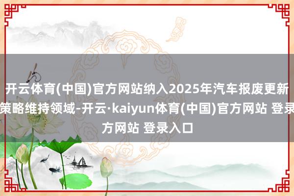 开云体育(中国)官方网站纳入2025年汽车报废更新补贴策略维持领域-开云·kaiyun体育(中国)官方网站 登录入口