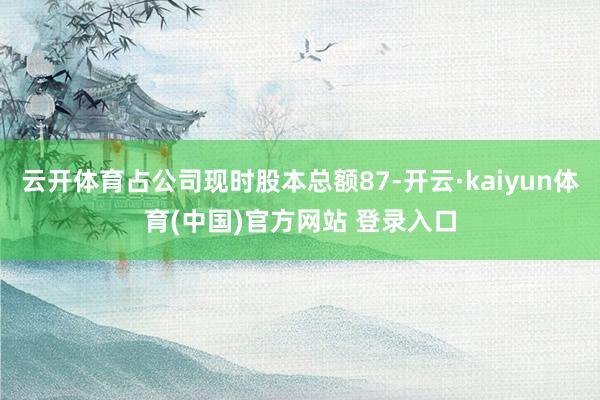 云开体育占公司现时股本总额87-开云·kaiyun体育(中国)官方网站 登录入口