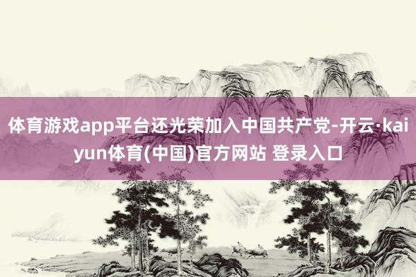 体育游戏app平台还光荣加入中国共产党-开云·kaiyun体育(中国)官方网站 登录入口