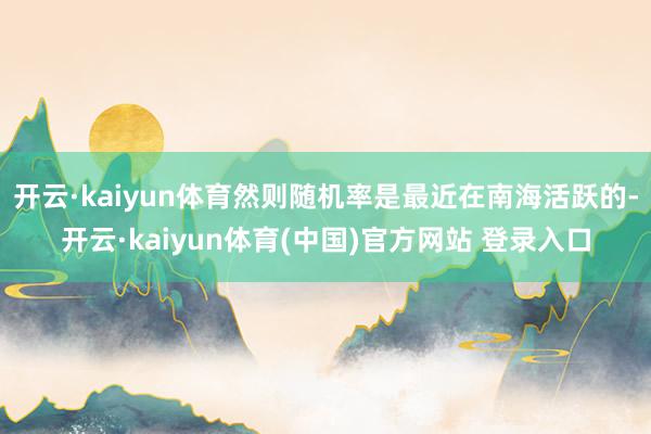 开云·kaiyun体育然则随机率是最近在南海活跃的-开云·kaiyun体育(中国)官方网站 登录入口