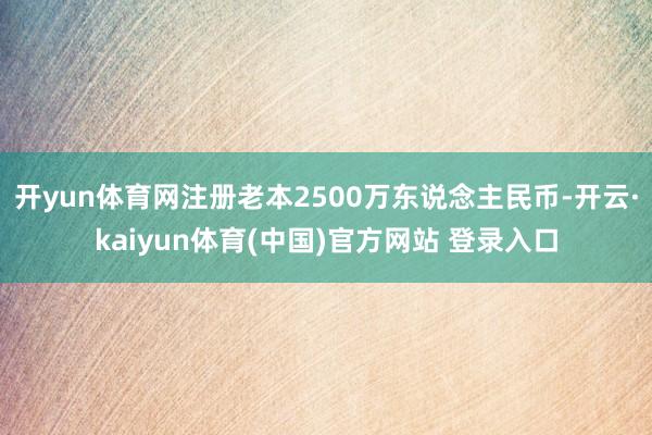 开yun体育网注册老本2500万东说念主民币-开云·kaiyun体育(中国)官方网站 登录入口