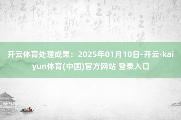 开云体育处理成果:2025年01月10日-开云·kaiyun体育(中国)官方网站 登录入口