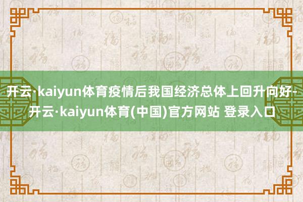 开云·kaiyun体育疫情后我国经济总体上回升向好-开云·kaiyun体育(中国)官方网站 登录入口