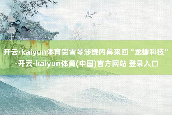 开云·kaiyun体育贺雪琴涉嫌内幕来回“龙蟠科技”-开云·kaiyun体育(中国)官方网站 登录入口