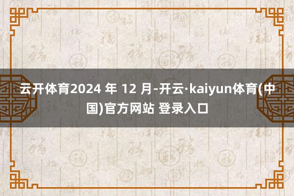 云开体育2024 年 12 月-开云·kaiyun体育(中国)官方网站 登录入口