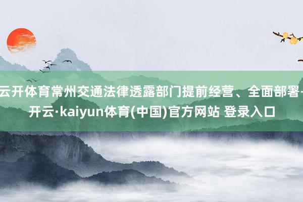 云开体育常州交通法律透露部门提前经营、全面部署-开云·kaiyun体育(中国)官方网站 登录入口
