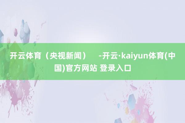 开云体育（央视新闻）    -开云·kaiyun体育(中国)官方网站 登录入口