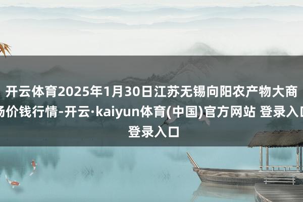 开云体育2025年1月30日江苏无锡向阳农产物大商场价钱行情-开云·kaiyun体育(中国)官方网站 登录入口