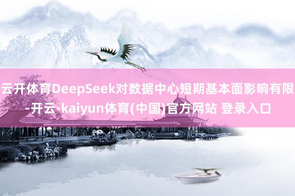 云开体育DeepSeek对数据中心短期基本面影响有限-开云·kaiyun体育(中国)官方网站 登录入口