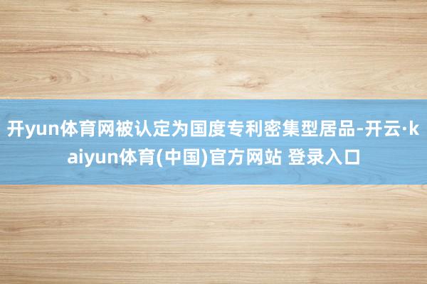 开yun体育网被认定为国度专利密集型居品-开云·kaiyun体育(中国)官方网站 登录入口