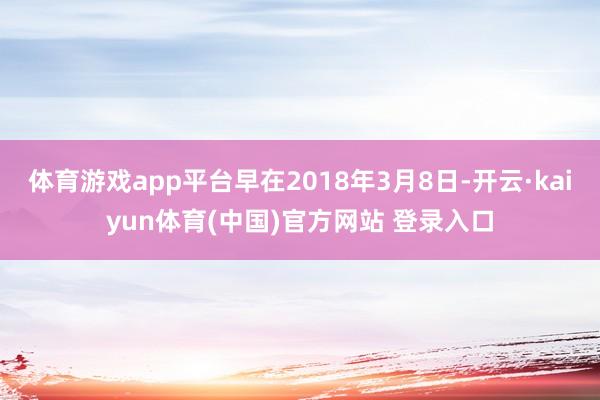 体育游戏app平台早在2018年3月8日-开云·kaiyun体育(中国)官方网站 登录入口