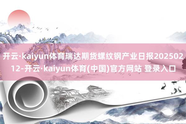 开云·kaiyun体育瑞达期货螺纹钢产业日报20250212-开云·kaiyun体育(中国)官方网站 登录入口