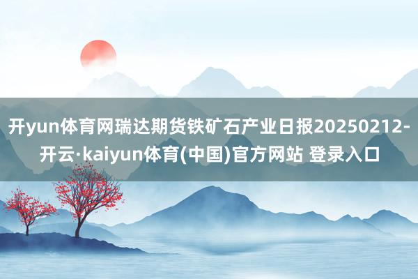 开yun体育网瑞达期货铁矿石产业日报20250212-开云·kaiyun体育(中国)官方网站 登录入口