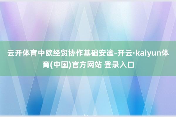 云开体育中欧经贸协作基础安谧-开云·kaiyun体育(中国)官方网站 登录入口