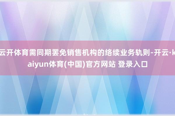 云开体育需同期罢免销售机构的络续业务轨则-开云·kaiyun体育(中国)官方网站 登录入口