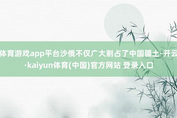 体育游戏app平台沙俄不仅广大割占了中国疆土-开云·kaiyun体育(中国)官方网站 登录入口