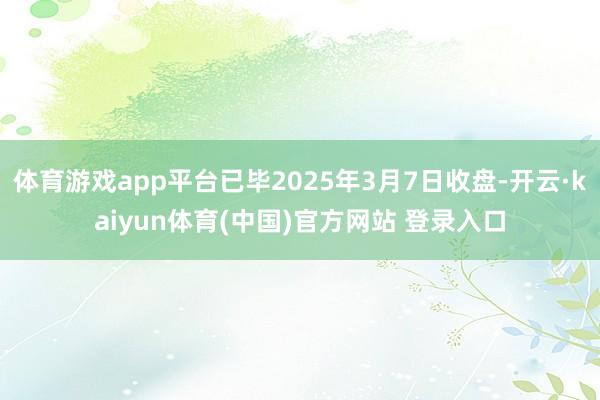 体育游戏app平台已毕2025年3月7日收盘-开云·kaiyun体育(中国)官方网站 登录入口