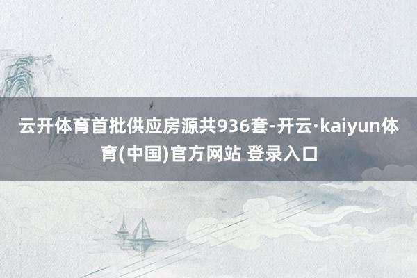 云开体育首批供应房源共936套-开云·kaiyun体育(中国)官方网站 登录入口