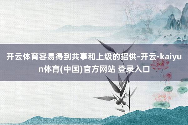 开云体育容易得到共事和上级的招供-开云·kaiyun体育(中国)官方网站 登录入口