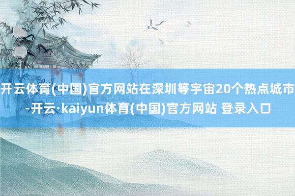 开云体育(中国)官方网站在深圳等宇宙20个热点城市-开云·kaiyun体育(中国)官方网站 登录入口