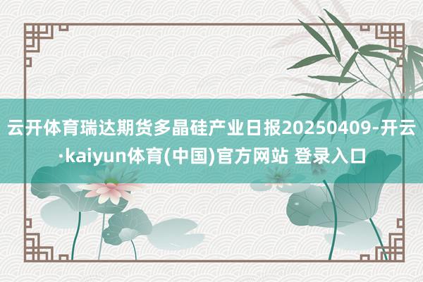 云开体育瑞达期货多晶硅产业日报20250409-开云·kaiyun体育(中国)官方网站 登录入口