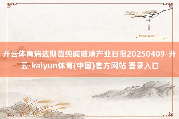 开云体育瑞达期货纯碱玻璃产业日报20250409-开云·kaiyun体育(中国)官方网站 登录入口