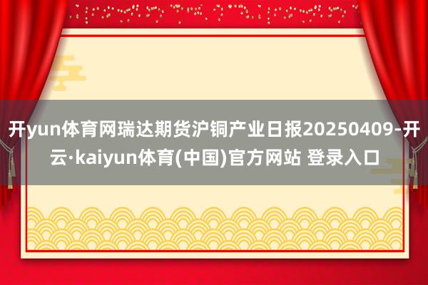 开yun体育网瑞达期货沪铜产业日报20250409-开云·kaiyun体育(中国)官方网站 登录入口